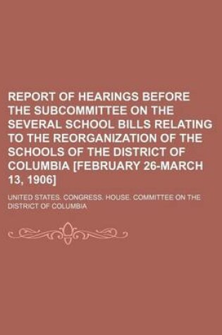 Cover of Report of Hearings Before the Subcommittee on the Several School Bills Relating to the Reorganization of the Schools of the District of Columbia [February 26-March 13, 1906]