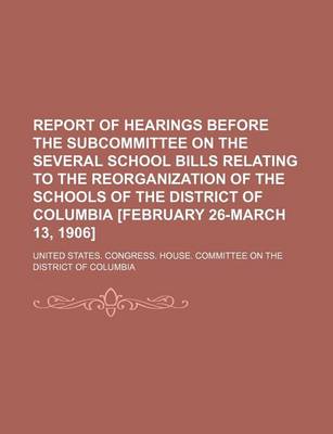 Book cover for Report of Hearings Before the Subcommittee on the Several School Bills Relating to the Reorganization of the Schools of the District of Columbia [February 26-March 13, 1906]