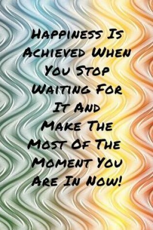 Cover of Happiness Is Achieved When You Stop Waiting For It And Make The Most Of The Moment You Are In Now!