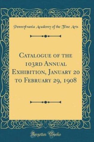 Cover of Catalogue of the 103rd Annual Exhibition, January 20 to February 29, 1908 (Classic Reprint)