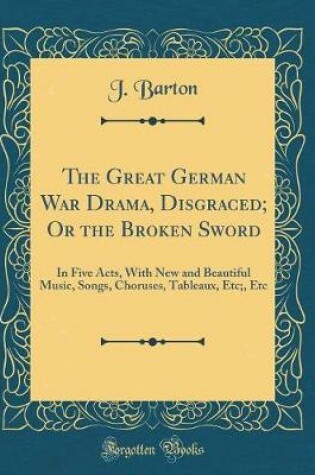 Cover of The Great German War Drama, Disgraced; Or the Broken Sword: In Five Acts, With New and Beautiful Music, Songs, Choruses, Tableaux, Etc;, Etc (Classic Reprint)