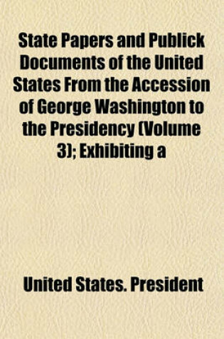 Cover of State Papers and Publick Documents of the United States from the Accession of George Washington to the Presidency (Volume 3); Exhibiting a