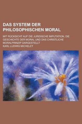 Cover of Das System Der Philosophischen Moral; Mit Rucksicht Auf Die Juridische Imputation, Die Geschichte Der Moral Und Das Christliche Moralprinzip Dargestel