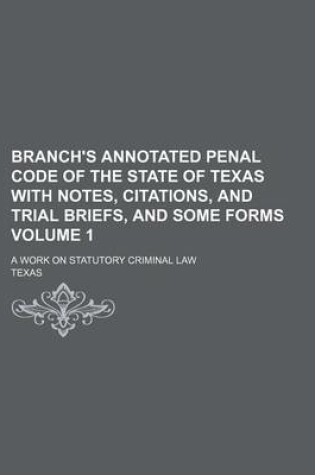 Cover of Branch's Annotated Penal Code of the State of Texas with Notes, Citations, and Trial Briefs, and Some Forms Volume 1; A Work on Statutory Criminal Law