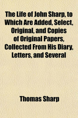 Cover of The Life of John Sharp, to Which Are Added, Select, Original, and Copies of Original Papers, Collected from His Diary, Letters, and Several Other Authentic Testimonies, by His Son, Ed. by T. Newcome