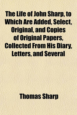 Book cover for The Life of John Sharp, to Which Are Added, Select, Original, and Copies of Original Papers, Collected from His Diary, Letters, and Several Other Authentic Testimonies, by His Son, Ed. by T. Newcome