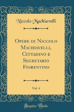 Cover of Opere Di Niccolo Machiavelli, Cittadino E Segretario Fiorentino, Vol. 4 (Classic Reprint)