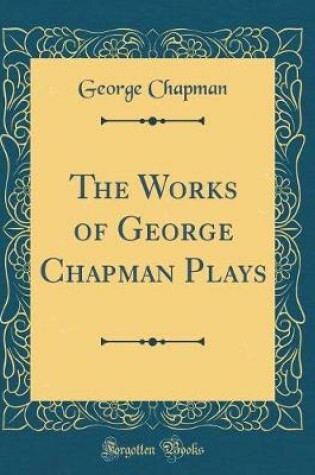 Cover of The Works of George Chapman Plays (Classic Reprint)
