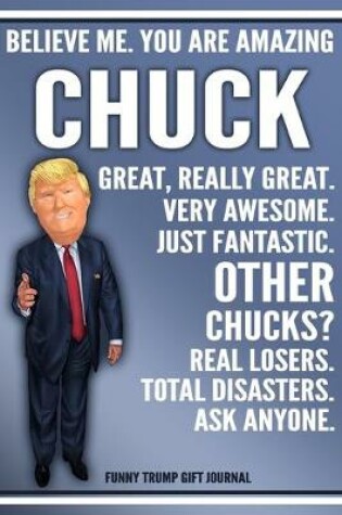 Cover of Funny Trump Journal - Believe Me. You Are Amazing Chuck Great, Really Great. Very Awesome. Just Fantastic. Other Chucks? Real Losers. Total Disasters. Ask Anyone. Funny Trump Gift Journal