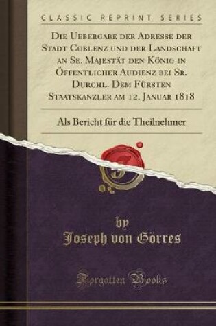 Cover of Die Uebergabe der Adresse der Stadt Coblenz und der Landschaft an Se. Majestät den König in Öffentlicher Audienz bei Sr. Durchl. Dem Fürsten Staatskanzler am 12. Januar 1818: Als Bericht für die Theilnehmer (Classic Reprint)