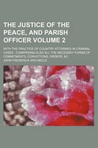 Cover of The Justice of the Peace, and Parish Officer; With the Practice of Country Attornies in Criminal Cases Comprising Also All the Necessry Forms of Commitments, Convictions, Orders, &C Volume 2