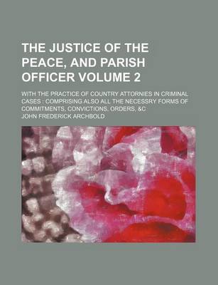 Book cover for The Justice of the Peace, and Parish Officer; With the Practice of Country Attornies in Criminal Cases Comprising Also All the Necessry Forms of Commitments, Convictions, Orders, &C Volume 2