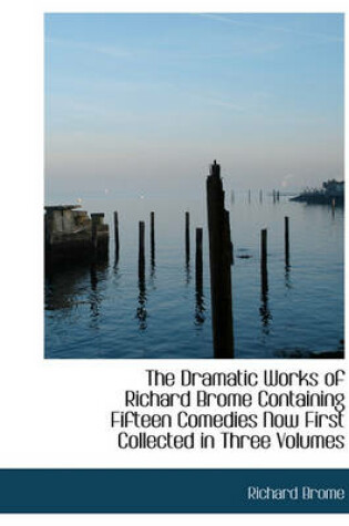 Cover of The Dramatic Works of Richard Brome Containing Fifteen Comedies Now First Collected in Three Volumes