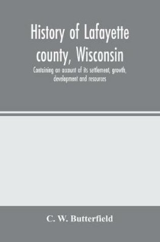 Cover of History of Lafayette county, Wisconsin, containing an account of its settlement, growth, development and resources; an extensive and minute sketch of its cities, towns and villages-its war record, biographical sketches, portraits of prominent men and earl