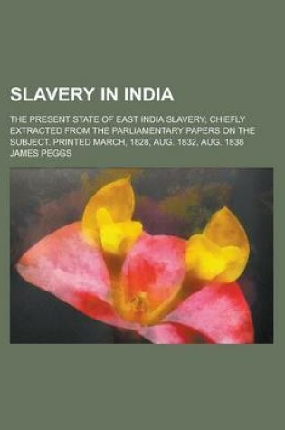 Cover of Slavery in India; The Present State of East India Slavery; Chiefly Extracted from the Parliamentary Papers on the Subject. Printed March, 1828, Aug. 1832, Aug. 1838