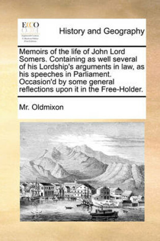 Cover of Memoirs of the Life of John Lord Somers. Containing as Well Several of His Lordship's Arguments in Law, as His Speeches in Parliament. Occasion'd by Some General Reflections Upon It in the Free-Holder.