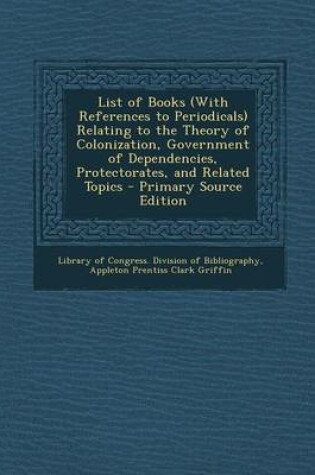 Cover of List of Books (with References to Periodicals) Relating to the Theory of Colonization, Government of Dependencies, Protectorates, and Related Topics - Primary Source Edition