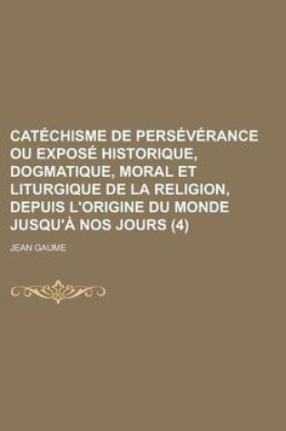 Cover of Catechisme de Perseverance Ou Expose Historique, Dogmatique, Moral Et Liturgique de La Religion, Depuis L'Origine Du Monde Jusqu'a Nos Jours (4)