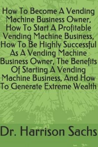 Cover of How To Become A Vending Machine Business Owner, How To Start A Profitable Vending Machine Business, How To Be Highly Successful As A Vending Machine Business Owner, The Benefits Of Starting A Vending Machine Business, And How To Generate Extreme Wealth