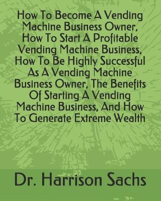 Book cover for How To Become A Vending Machine Business Owner, How To Start A Profitable Vending Machine Business, How To Be Highly Successful As A Vending Machine Business Owner, The Benefits Of Starting A Vending Machine Business, And How To Generate Extreme Wealth