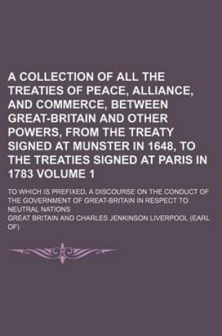 Cover of A Collection of All the Treaties of Peace, Alliance, and Commerce, Between Great-Britain and Other Powers, from the Treaty Signed at Munster in 1648, to the Treaties Signed at Paris in 1783 Volume 1; To Which Is Prefixed, a Discourse on the Conduct of the