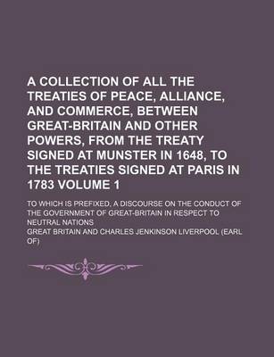 Book cover for A Collection of All the Treaties of Peace, Alliance, and Commerce, Between Great-Britain and Other Powers, from the Treaty Signed at Munster in 1648, to the Treaties Signed at Paris in 1783 Volume 1; To Which Is Prefixed, a Discourse on the Conduct of the