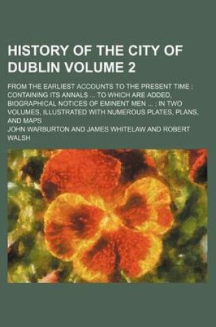Cover of History of the City of Dublin Volume 2; From the Earliest Accounts to the Present Time Containing Its Annals to Which Are Added, Biographical Notices of Eminent Men in Two Volumes, Illustrated with Numerous Plates, Plans, and Maps