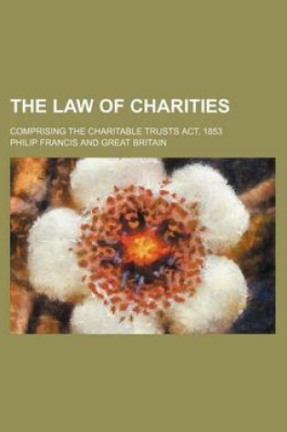 Cover of The Law of Charities; Comprising the Charitable Trusts ACT, 1853