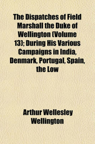 Cover of The Dispatches of Field Marshall the Duke of Wellington (Volume 13); During His Various Campaigns in India, Denmark, Portugal, Spain, the Low