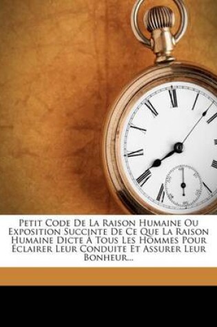 Cover of Petit Code De La Raison Humaine Ou Exposition Succinte De Ce Que La Raison Humaine Dicte A Tous Les Hommes Pour Eclairer Leur Conduite Et Assurer Leur Bonheur...