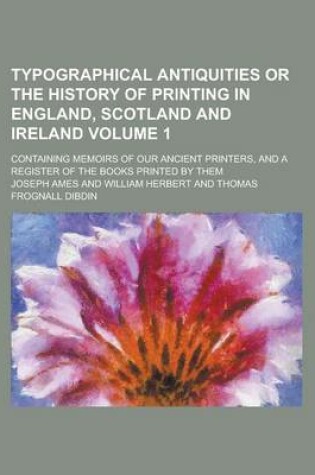 Cover of Typographical Antiquities or the History of Printing in England, Scotland and Ireland; Containing Memoirs of Our Ancient Printers, and a Register of the Books Printed by Them Volume 1