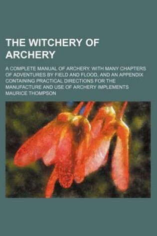 Cover of The Witchery of Archery; A Complete Manual of Archery. with Many Chapters of Adventures by Field and Flood, and an Appendix Containing Practical Directions for the Manufacture and Use of Archery Implements