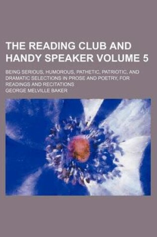 Cover of The Reading Club and Handy Speaker Volume 5; Being Serious, Humorous, Pathetic, Patriotic, and Dramatic Selections in Prose and Poetry, for Readings and Recitations