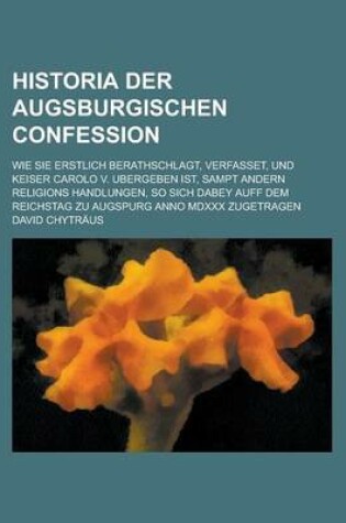 Cover of Historia Der Augsburgischen Confession; Wie Sie Erstlich Berathschlagt, Verfasset, Und Keiser Carolo V. Ubergeben Ist, Sampt Andern Religions Handlungen, So Sich Dabey Auff Dem Reichstag Zu Augspurg Anno MDXXX Zugetragen