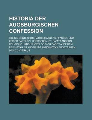 Book cover for Historia Der Augsburgischen Confession; Wie Sie Erstlich Berathschlagt, Verfasset, Und Keiser Carolo V. Ubergeben Ist, Sampt Andern Religions Handlungen, So Sich Dabey Auff Dem Reichstag Zu Augspurg Anno MDXXX Zugetragen