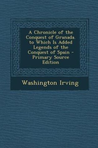 Cover of A Chronicle of the Conquest of Granada. to Which Is Added Legends of the Conquest of Spain - Primary Source Edition