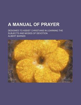 Book cover for A Manual of Prayer; Designed to Assist Christians in Learning the Subjects and Modes of Devotion