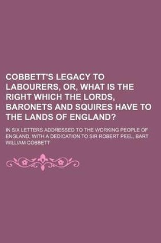 Cover of Cobbett's Legacy to Labourers, Or, What Is the Right Which the Lords, Baronets and Squires Have to the Lands of England?; In Six Letters Addressed to the Working People of England, with a Dedication to Sir Robert Peel, Bart