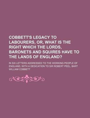 Book cover for Cobbett's Legacy to Labourers, Or, What Is the Right Which the Lords, Baronets and Squires Have to the Lands of England?; In Six Letters Addressed to the Working People of England, with a Dedication to Sir Robert Peel, Bart