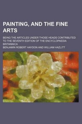 Cover of Painting, and the Fine Arts; Being the Articles Under Those Heads Contributed to the Seventh Edition of the Encyclopaedia Britannica