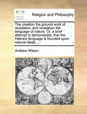 Book cover for The Creation the Ground-Work of Revelation, and Revelation the Language of Nature. Or, a Brief Attempt to Demonstrate, That the Hebrew Language Is Founded Upon Natural Ideas, ...