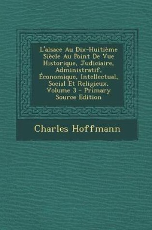 Cover of L'Alsace Au Dix-Huitieme Siecle Au Point de Vue Historique, Judiciaire, Administratif, Economique, Intellectual, Social Et Religieux, Volume 3 - Prima