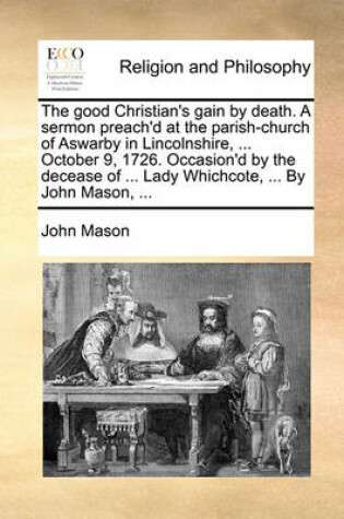 Cover of The Good Christian's Gain by Death. a Sermon Preach'd at the Parish-Church of Aswarby in Lincolnshire, ... October 9, 1726. Occasion'd by the Decease of ... Lady Whichcote, ... by John Mason, ...