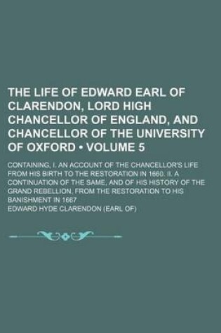 Cover of The Life of Edward Earl of Clarendon, Lord High Chancellor of England, and Chancellor of the University of Oxford (Volume 5); Containing, I. an Account of the Chancellor's Life from His Birth to the Restoration in 1660. II. a Continuation of the Same, and