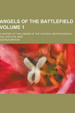 Cover of Angels of the Battlefield; A History of the Labors of the Catholic Sisterhoods in the Late Civil War Volume 1