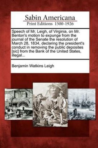 Cover of Speech of Mr. Leigh, of Virginia, on Mr. Benton's Motion to Expunge from the Journal of the Senate the Resolution of March 28, 1834, Declaring the President's Conduct in Removing the Public Deposites [sic] from the Bank of the United States, Illegal...