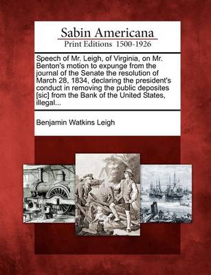 Book cover for Speech of Mr. Leigh, of Virginia, on Mr. Benton's Motion to Expunge from the Journal of the Senate the Resolution of March 28, 1834, Declaring the President's Conduct in Removing the Public Deposites [sic] from the Bank of the United States, Illegal...