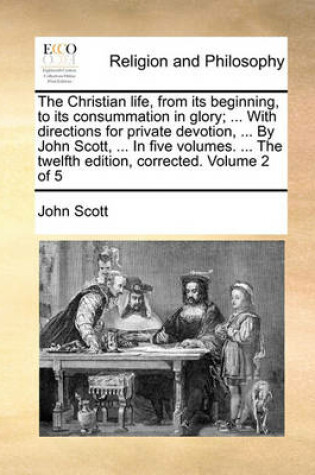 Cover of The Christian Life, from Its Beginning, to Its Consummation in Glory; ... with Directions for Private Devotion, ... by John Scott, ... in Five Volumes. ... the Twelfth Edition, Corrected. Volume 2 of 5