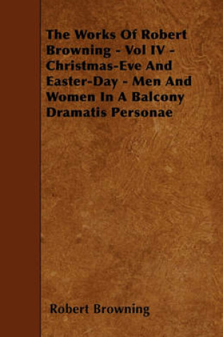 Cover of The Works Of Robert Browning - Vol IV - Christmas-Eve And Easter-Day - Men And Women In A Balcony Dramatis Personae