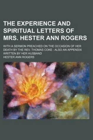 Cover of The Experience and Spiritual Letters of Mrs. Hester Ann Rogers; With a Sermon Preached on the Occasion of Her Death by the REV. Thomas Coke Also an Appendix Written by Her Husband